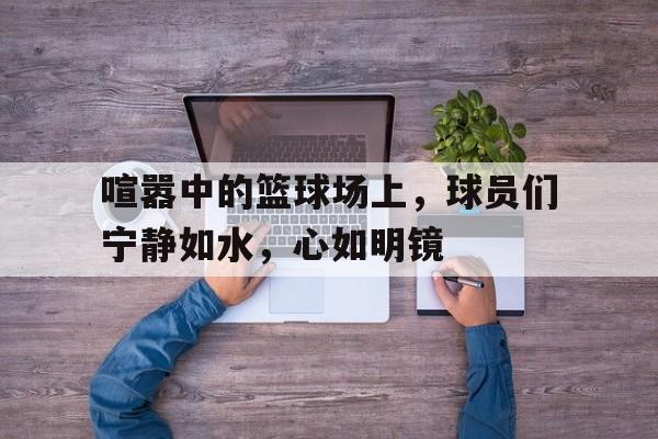 爱游戏登录-喧嚣中的篮球场上，球员们宁静如水，心如明镜的简单介绍